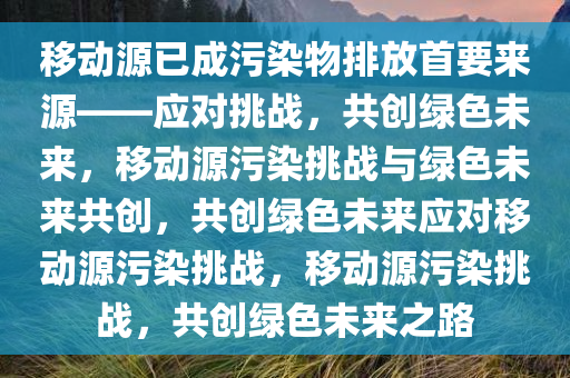 移动源已成污染物排放首要来源——应对挑战，共创绿色未来，移动源污染挑战与绿色未来共创，共创绿色未来应对移动源污染挑战，移动源污染挑战，共创绿色未来之路