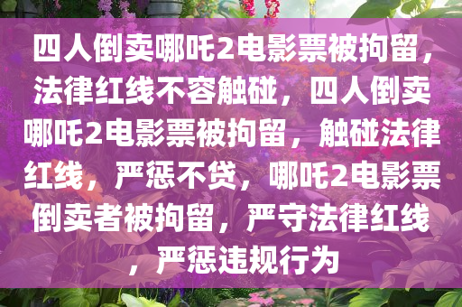 四人倒卖哪吒2电影票被拘留，法律红线不容触碰，四人倒卖哪吒2电影票被拘留，触碰法律红线，严惩不贷，哪吒2电影票倒卖者被拘留，严守法律红线，严惩违规行为