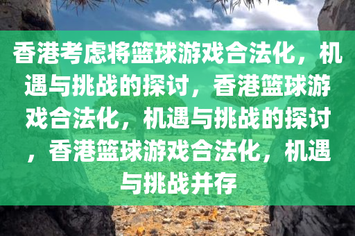 香港考虑将篮球游戏合法化，机遇与挑战的探讨，香港篮球游戏合法化，机遇与挑战的探讨，香港篮球游戏合法化，机遇与挑战并存