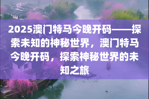 2025澳门特马今晚开码——探索未知的神秘世界，澳门特马今晚开码，探索神秘世界的未知之旅