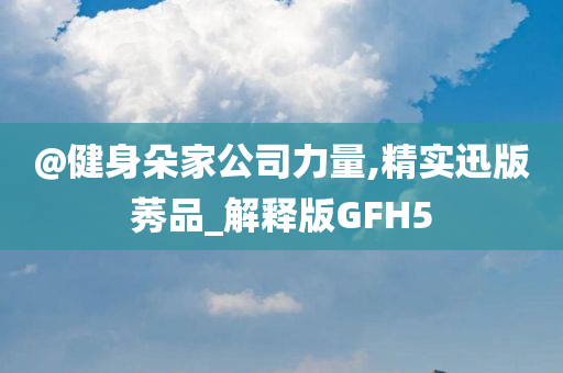 @健身朵家公司力量,精实迅版莠品_解释版GFH5