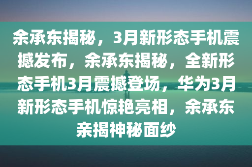 余承东揭秘，3月新形态手机震撼发布，余承东揭秘，全新形态手机3月震撼登场，华为3月新形态手机惊艳亮相，余承东亲揭神秘面纱