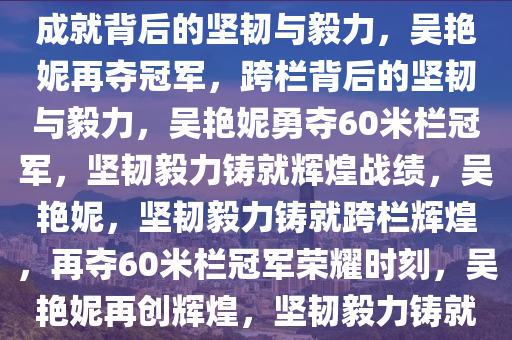 吴艳妮再夺60米栏冠军，辉煌成就背后的坚韧与毅力，吴艳妮再夺冠军，跨栏背后的坚韧与毅力，吴艳妮勇夺60米栏冠军，坚韧毅力铸就辉煌战绩，吴艳妮，坚韧毅力铸就跨栏辉煌，再夺60米栏冠军荣耀时刻，吴艳妮再创辉煌，坚韧毅力铸就60米栏冠军荣耀