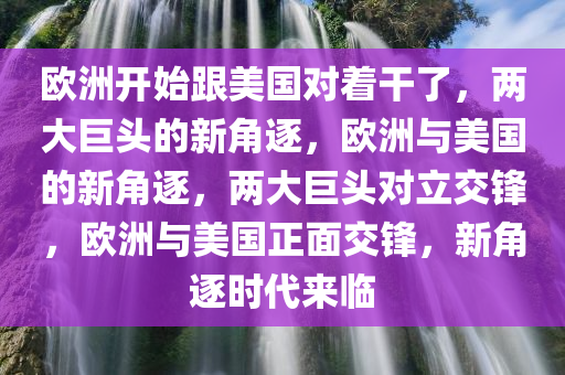 欧洲开始跟美国对着干了，两大巨头的新角逐，欧洲与美国的新角逐，两大巨头对立交锋，欧洲与美国正面交锋，新角逐时代来临