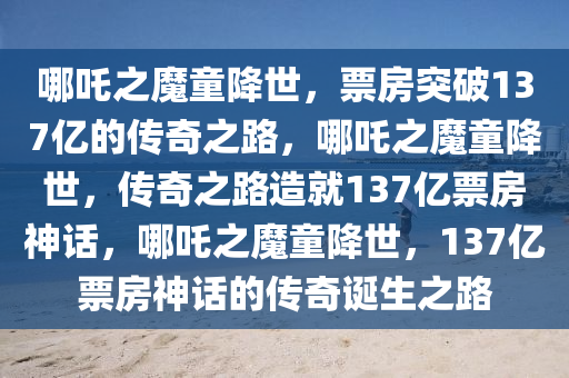 哪吒之魔童降世，票房突破137亿的传奇之路，哪吒之魔童降世，传奇之路造就137亿票房神话，哪吒之魔童降世，137亿票房神话的传奇诞生之路