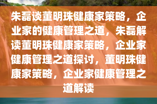 朱磊谈董明珠健康家策略，企业家的健康管理之道，朱磊解读董明珠健康家策略，企业家健康管理之道探讨，董明珠健康家策略，企业家健康管理之道解读