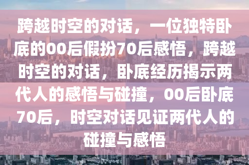 跨越时空的对话，一位独特卧底的00后假扮70后感悟，跨越时空的对话，卧底经历揭示两代人的感悟与碰撞，00后卧底70后，时空对话见证两代人的碰撞与感悟