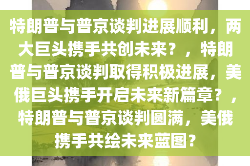 特朗普与普京谈判进展顺利，两大巨头携手共创未来？，特朗普与普京谈判取得积极进展，美俄巨头携手开启未来新篇章？，特朗普与普京谈判圆满，美俄携手共绘未来蓝图？