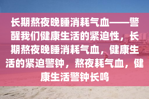 长期熬夜晚睡消耗气血——警醒我们健康生活的紧迫性，长期熬夜晚睡消耗气血，健康生活的紧迫警钟，熬夜耗气血，健康生活警钟长鸣