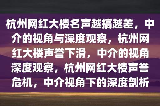 杭州网红大楼名声越搞越差，中介的视角与深度观察，杭州网红大楼声誉下滑，中介的视角深度观察，杭州网红大楼声誉危机，中介视角下的深度剖析