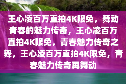 王心凌百万直拍4K限免，舞动青春的魅力传奇，王心凌百万直拍4K限免，青春魅力传奇之舞，王心凌百万直拍4K限免，青春魅力传奇再舞动