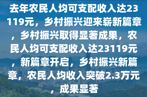 去年农民人均可支配收入达23119元，乡村振兴迎来崭新篇章，乡村振兴取得显著成果，农民人均可支配收入达23119元，新篇章开启，乡村振兴新篇章，农民人均收入突破2.3万元，成果显著