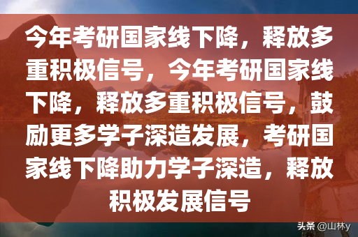 今年考研国家线下降，释放多重积极信号，今年考研国家线下降，释放多重积极信号，鼓励更多学子深造发展，考研国家线下降助力学子深造，释放积极发展信号