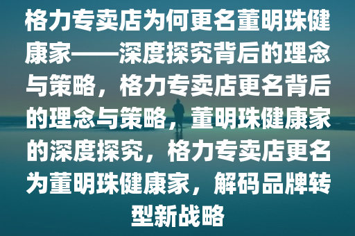 格力专卖店为何更名董明珠健康家——深度探究背后的理念与策略，格力专卖店更名背后的理念与策略，董明珠健康家的深度探究，格力专卖店更名为董明珠健康家，解码品牌转型新战略