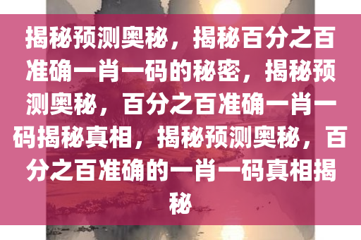 揭秘预测奥秘，揭秘百分之百准确一肖一码的秘密，揭秘预测奥秘，百分之百准确一肖一码揭秘真相，揭秘预测奥秘，百分之百准确的一肖一码真相揭秘