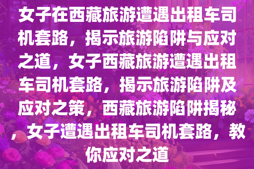 女子在西藏旅游遭遇出租车司机套路，揭示旅游陷阱与应对之道，女子西藏旅游遭遇出租车司机套路，揭示旅游陷阱及应对之策，西藏旅游陷阱揭秘，女子遭遇出租车司机套路，教你应对之道