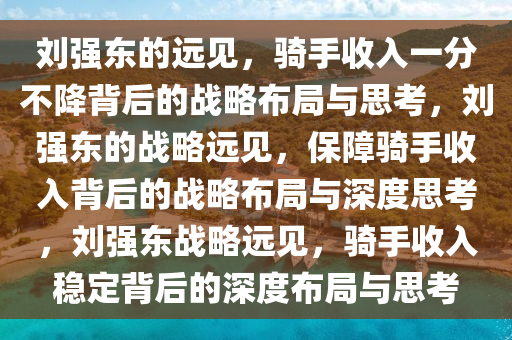 刘强东的远见，骑手收入一分不降背后的战略布局与思考，刘强东的战略远见，保障骑手收入背后的战略布局与深度思考，刘强东战略远见，骑手收入稳定背后的深度布局与思考