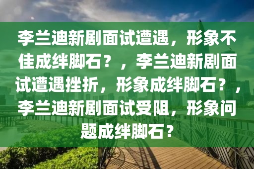 李兰迪新剧面试遭遇，形象不佳成绊脚石？，李兰迪新剧面试遭遇挫折，形象成绊脚石？，李兰迪新剧面试受阻，形象问题成绊脚石？