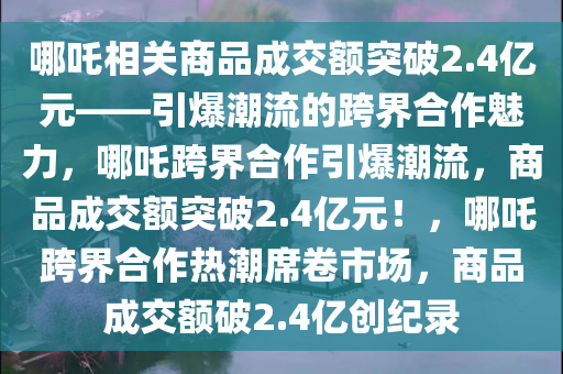 哪吒相关商品成交额突破2.4亿元——引爆潮流的跨界合作魅力，哪吒跨界合作引爆潮流，商品成交额突破2.4亿元！，哪吒跨界合作热潮席卷市场，商品成交额破2.4亿创纪录