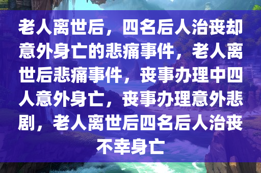 老人离世后，四名后人治丧却意外身亡的悲痛事件，老人离世后悲痛事件，丧事办理中四人意外身亡，丧事办理意外悲剧，老人离世后四名后人治丧不幸身亡