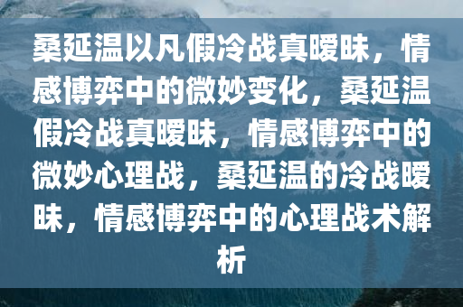 桑延温以凡假冷战真暧昧，情感博弈中的微妙变化，桑延温假冷战真暧昧，情感博弈中的微妙心理战，桑延温的冷战暧昧，情感博弈中的心理战术解析