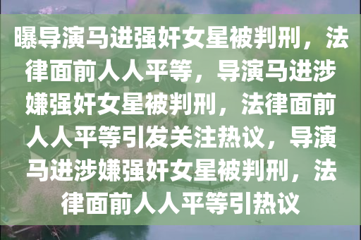 曝导演马进强奸女星被判刑，法律面前人人平等，导演马进涉嫌强奸女星被判刑，法律面前人人平等引发关注热议，导演马进涉嫌强奸女星被判刑，法律面前人人平等引热议