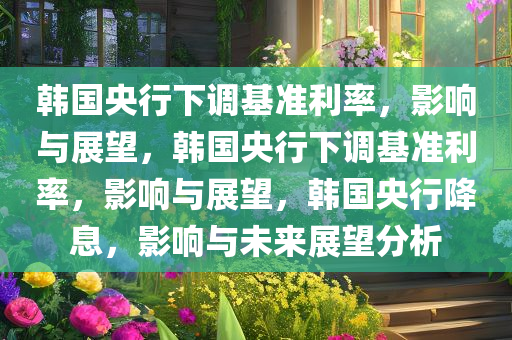 韩国央行下调基准利率，影响与展望，韩国央行下调基准利率，影响与展望，韩国央行降息，影响与未来展望分析