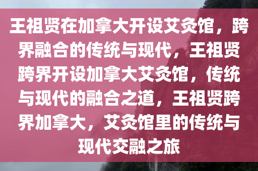 王祖贤在加拿大开设艾灸馆，跨界融合的传统与现代，王祖贤跨界开设加拿大艾灸馆，传统与现代的融合之道，王祖贤跨界加拿大，艾灸馆里的传统与现代交融之旅