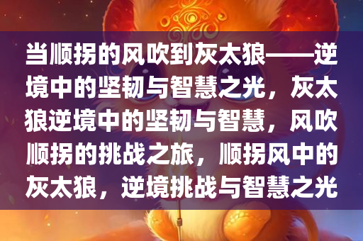 当顺拐的风吹到灰太狼——逆境中的坚韧与智慧之光，灰太狼逆境中的坚韧与智慧，风吹顺拐的挑战之旅，顺拐风中的灰太狼，逆境挑战与智慧之光