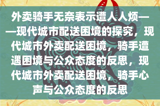 外卖骑手无奈表示遭人人烦——现代城市配送困境的探究，现代城市外卖配送困境，骑手遭遇困境与公众态度的反思，现代城市外卖配送困境，骑手心声与公众态度的反思