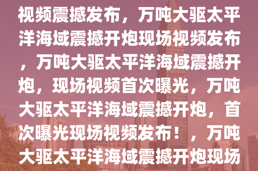 万吨大驱太平洋海域开炮现场视频震撼发布，万吨大驱太平洋海域震撼开炮现场视频发布，万吨大驱太平洋海域震撼开炮，现场视频首次曝光，万吨大驱太平洋海域震撼开炮，首次曝光现场视频发布！，万吨大驱太平洋海域震撼开炮现场视频首次曝光