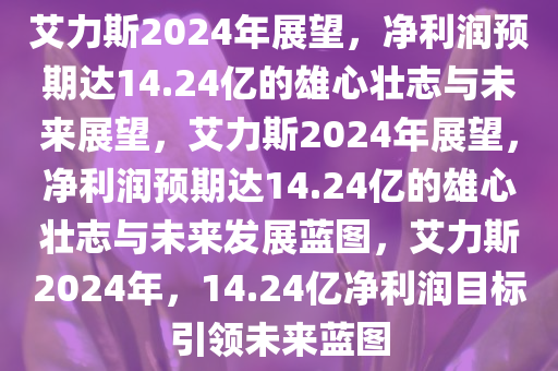 艾力斯2024年展望，净利润预期达14.24亿的雄心壮志与未来展望，艾力斯2024年展望，净利润预期达14.24亿的雄心壮志与未来发展蓝图，艾力斯2024年，14.24亿净利润目标引领未来蓝图