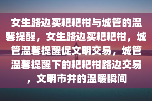 女生路边买耙耙柑与城管的温馨提醒，女生路边买耙耙柑，城管温馨提醒促文明交易，城管温馨提醒下的耙耙柑路边交易，文明市井的温暖瞬间