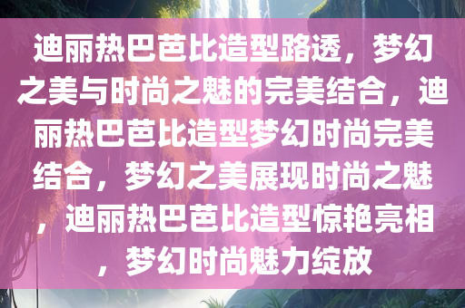 迪丽热巴芭比造型路透，梦幻之美与时尚之魅的完美结合，迪丽热巴芭比造型梦幻时尚完美结合，梦幻之美展现时尚之魅，迪丽热巴芭比造型惊艳亮相，梦幻时尚魅力绽放