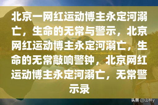 北京一网红运动博主永定河溺亡，生命的无常与警示，北京网红运动博主永定河溺亡，生命的无常敲响警钟，北京网红运动博主永定河溺亡，无常警示录