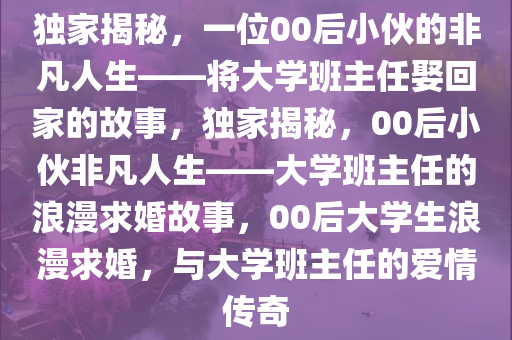 独家揭秘，一位00后小伙的非凡人生——将大学班主任娶回家的故事，独家揭秘，00后小伙非凡人生——大学班主任的浪漫求婚故事，00后大学生浪漫求婚，与大学班主任的爱情传奇