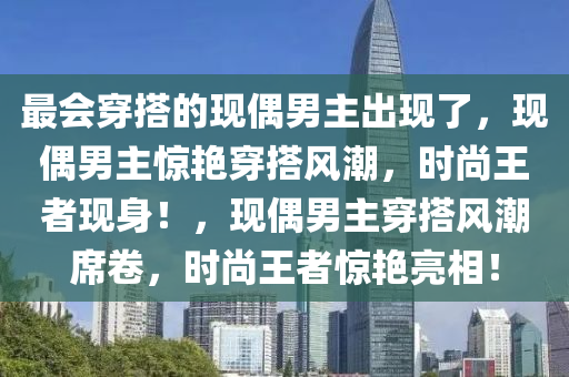 最会穿搭的现偶男主出现了，现偶男主惊艳穿搭风潮，时尚王者现身！，现偶男主穿搭风潮席卷，时尚王者惊艳亮相！