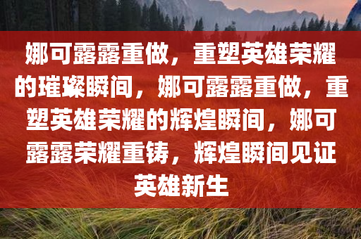 娜可露露重做，重塑英雄荣耀的璀璨瞬间，娜可露露重做，重塑英雄荣耀的辉煌瞬间，娜可露露荣耀重铸，辉煌瞬间见证英雄新生