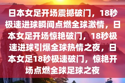 日本女足开场震撼破门，18秒极速进球瞬间点燃全球激情，日本女足开场惊艳破门，18秒极速进球引爆全球热情之夜，日本女足18秒极速破门，惊艳开场点燃全球足球之夜