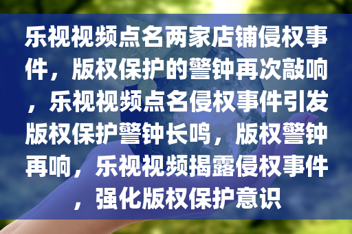 乐视视频点名两家店铺侵权事件，版权保护的警钟再次敲响，乐视视频点名侵权事件引发版权保护警钟长鸣，版权警钟再响，乐视视频揭露侵权事件，强化版权保护意识