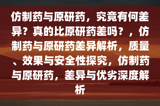 仿制药与原研药，究竟有何差异？真的比原研药差吗？，仿制药与原研药差异解析，质量、效果与安全性探究，仿制药与原研药，差异与优劣深度解析