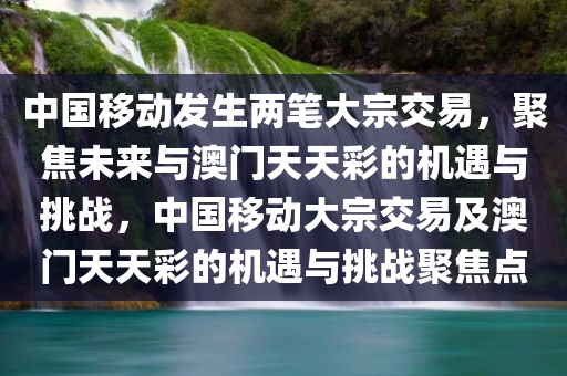 中国移动发生两笔大宗交易，聚焦未来与澳门天天彩的机遇与挑战，中国移动大宗交易及澳门天天彩的机遇与挑战聚焦点