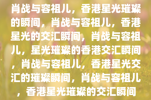 肖战与容祖儿，香港星光璀璨的瞬间，肖战与容祖儿，香港星光的交汇瞬间，肖战与容祖儿，星光璀璨的香港交汇瞬间，肖战与容祖儿，香港星光交汇的璀璨瞬间，肖战与容祖儿，香港星光璀璨的交汇瞬间