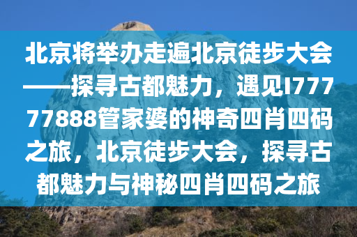 北京将举办走遍北京徒步大会——探寻古都魅力，遇见I77777888管家婆的神奇四肖四码之旅，北京徒步大会，探寻古都魅力与神秘四肖四码之旅