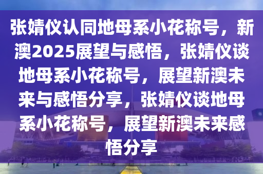 张婧仪认同地母系小花称号，新澳2025展望与感悟，张婧仪谈地母系小花称号，展望新澳未来与感悟分享，张婧仪谈地母系小花称号，展望新澳未来感悟分享