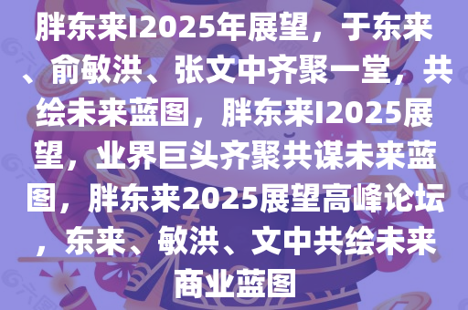 胖东来I2025年展望，于东来、俞敏洪、张文中齐聚一堂，共绘未来蓝图，胖东来I2025展望，业界巨头齐聚共谋未来蓝图，胖东来2025展望高峰论坛，东来、敏洪、文中共绘未来商业蓝图