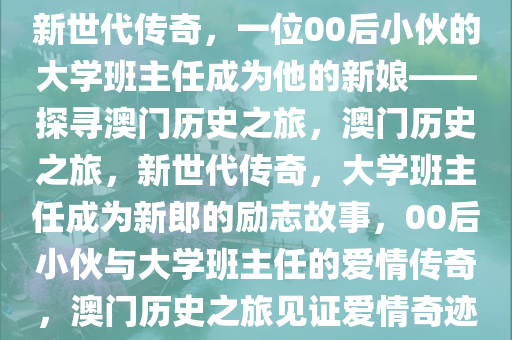 新世代传奇，一位00后小伙的大学班主任成为他的新娘——探寻澳门历史之旅，澳门历史之旅，新世代传奇，大学班主任成为新郎的励志故事，00后小伙与大学班主任的爱情传奇，澳门历史之旅见证爱情奇迹