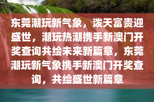 东莞潮玩新气象，泼天富贵迎盛世，潮玩热潮携手新澳门开奖查询共绘未来新篇章，东莞潮玩新气象携手新澳门开奖查询，共绘盛世新篇章