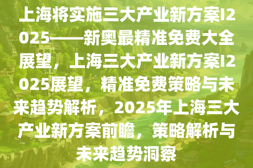 上海将实施三大产业新方案I2025——新奥最精准免费大全展望，上海三大产业新方案I2025展望，精准免费策略与未来趋势解析，2025年上海三大产业新方案前瞻，策略解析与未来趋势洞察