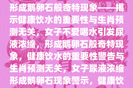 女子不爱喝水引发尿液浓缩，竟形成鹅卵石般奇特现象——揭示健康饮水的重要性与生肖预测无关，女子不爱喝水引发尿液浓缩，形成鹅卵石般奇特现象，健康饮水的重要性警告与生肖预测无关，女子尿液浓缩形成鹅卵石现象警示，健康饮水的重要性超越生肖预测